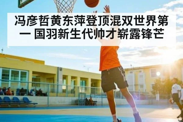 冯彦哲黄东萍登顶混双世界第一 国羽新生代帅才崭露锋芒