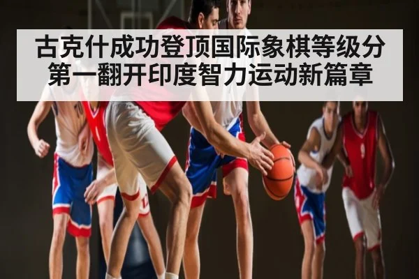 古克什成功登顶国际象棋等级分第一翻开印度智力运动新篇章
