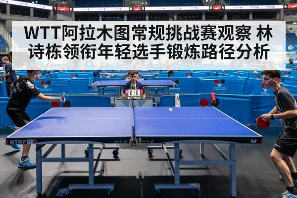 WTT阿拉木图常规挑战赛观察 林诗栋领衔年轻选手锻炼路径分析