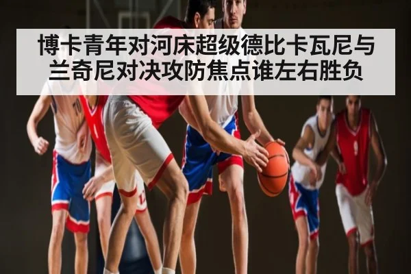 博卡青年对河床超级德比卡瓦尼与兰奇尼对决攻防焦点谁左右胜负（kaiyun）
